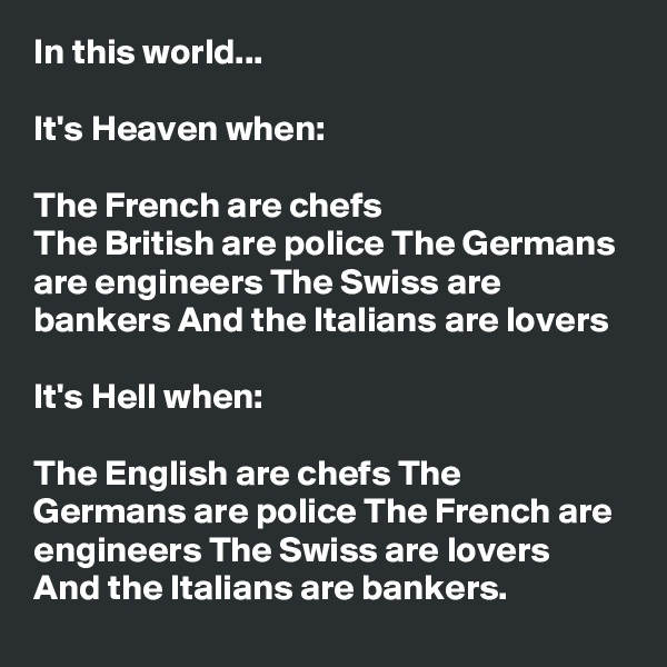 In this world...

It's Heaven when:

The French are chefs 
The British are police The Germans are engineers The Swiss are bankers And the Italians are lovers

It's Hell when:

The English are chefs The Germans are police The French are engineers The Swiss are lovers And the Italians are bankers.