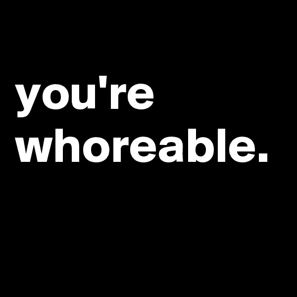
you're whoreable.