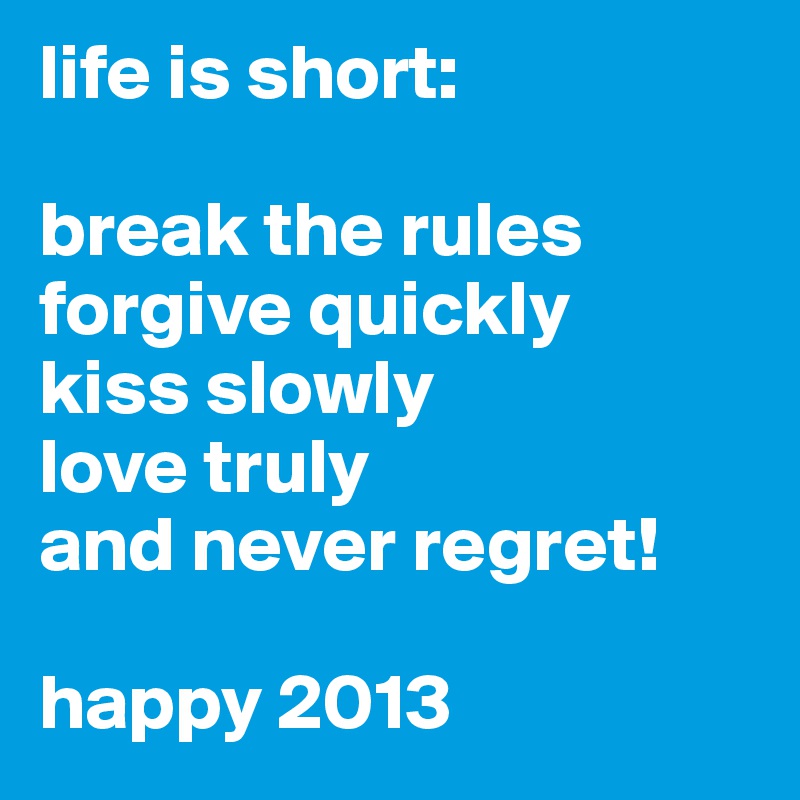 life is short:

break the rules
forgive quickly
kiss slowly
love truly
and never regret!

happy 2013
