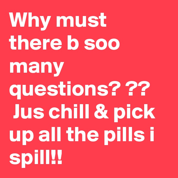 Why must there b soo many questions? ??
 Jus chill & pick up all the pills i spill!!