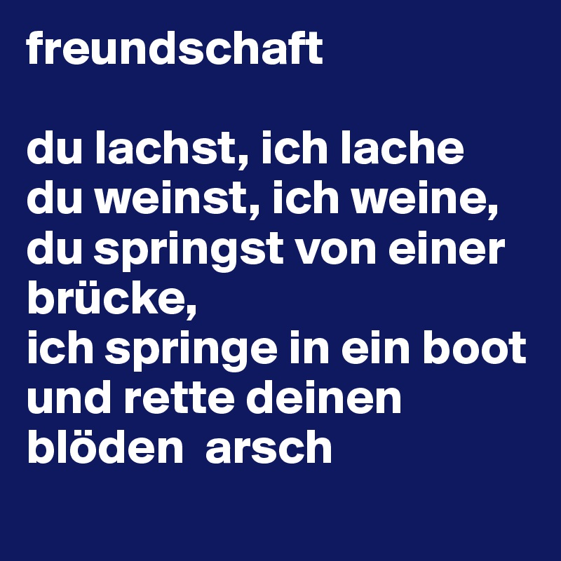 freundschaft

du lachst, ich lache
du weinst, ich weine,
du springst von einer brücke,
ich springe in ein boot und rette deinen blöden  arsch
