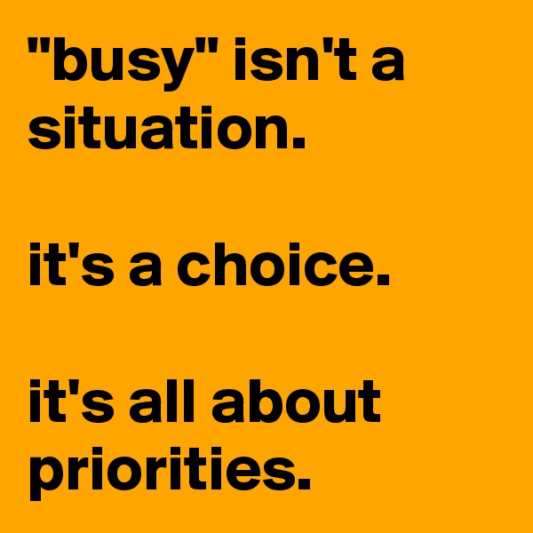 "busy" isn't a situation.

it's a choice.

it's all about priorities.