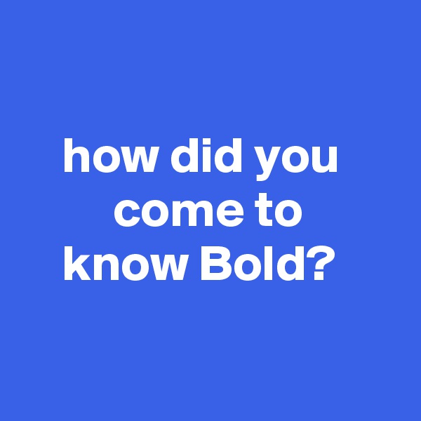 

    how did you              come to
    know Bold?

