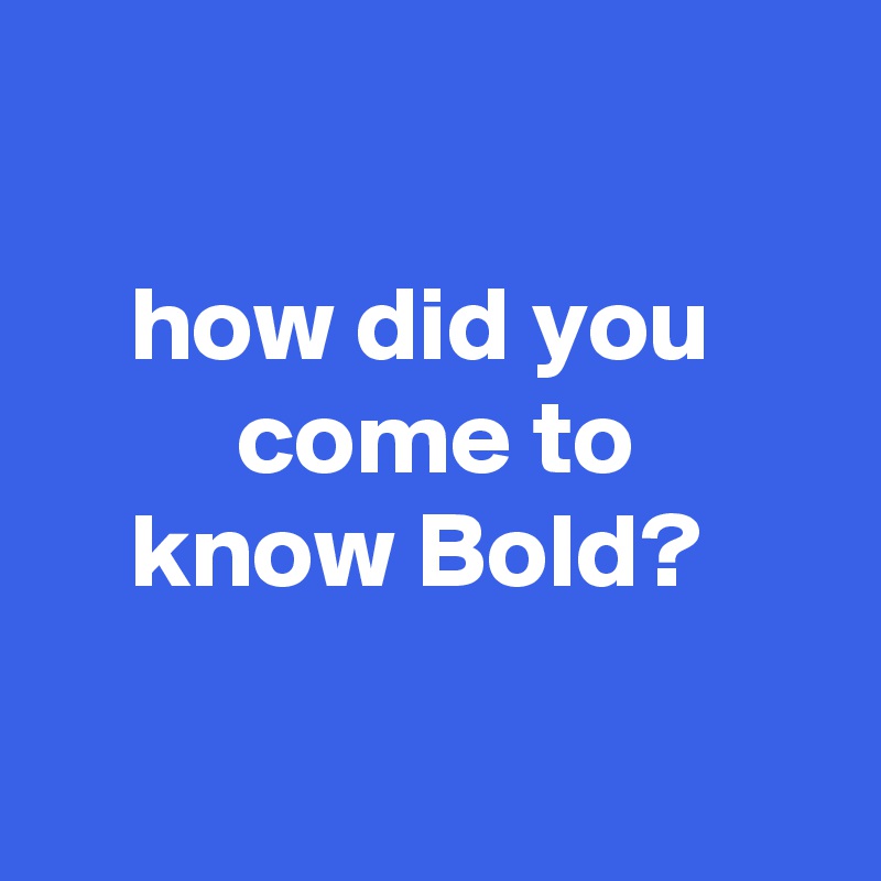 

    how did you              come to
    know Bold?

