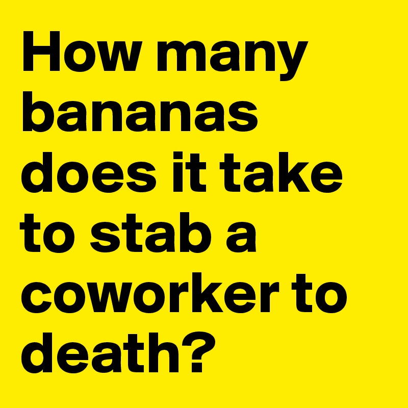 How many bananas does it take to stab a coworker to death? 