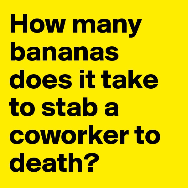 How many bananas does it take to stab a coworker to death? 