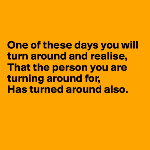 


One of these days you will turn around and realise, That the person you are turning around for, 
Has turned around also.



