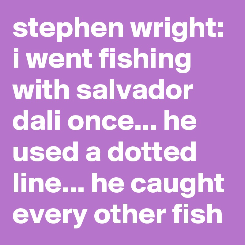 stephen wright: i went fishing with salvador dali once... he used a dotted line... he caught every other fish