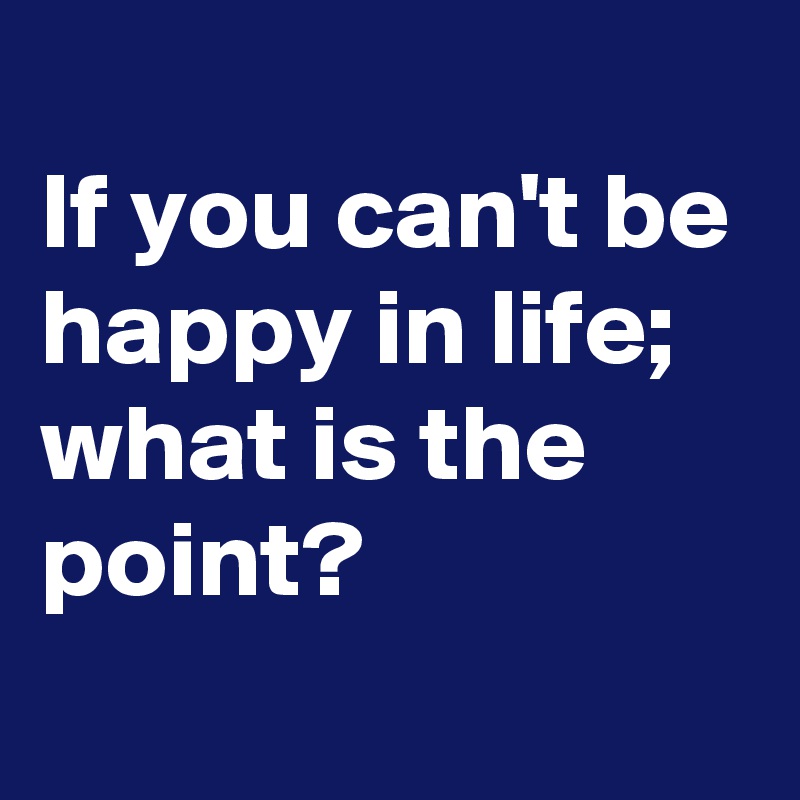 
If you can't be happy in life; 
what is the point?
