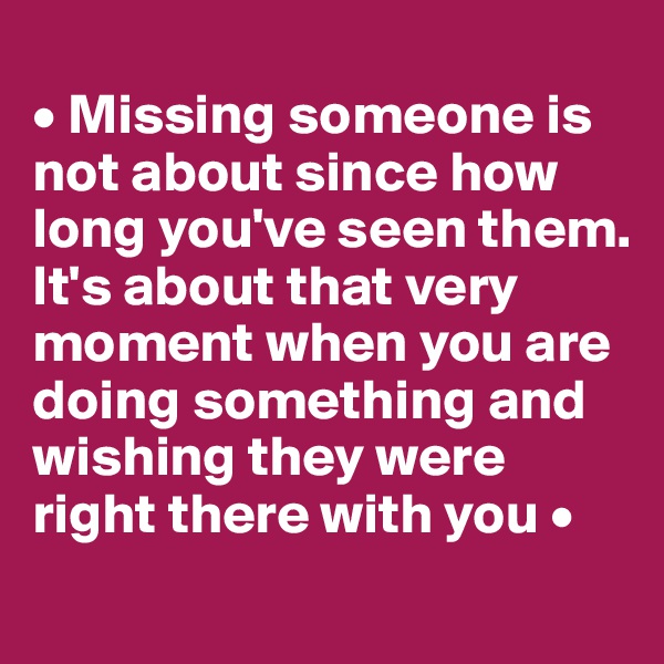 
• Missing someone is not about since how long you've seen them. It's about that very moment when you are doing something and wishing they were right there with you •
