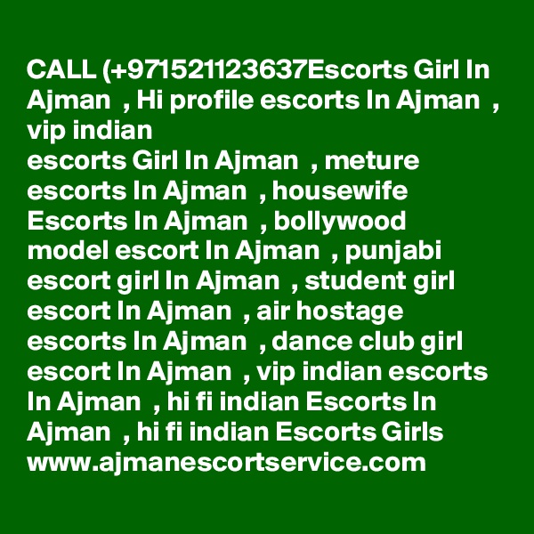 CALL (+971521123637Escorts Girl In Ajman  , Hi profile escorts In Ajman  , vip indian
escorts Girl In Ajman  , meture escorts In Ajman  , housewife Escorts In Ajman  , bollywood
model escort In Ajman  , punjabi escort girl In Ajman  , student girl escort In Ajman  , air hostage escorts In Ajman  , dance club girl escort In Ajman  , vip indian escorts In Ajman  , hi fi indian Escorts In Ajman  , hi fi indian Escorts Girls 
www.ajmanescortservice.com
