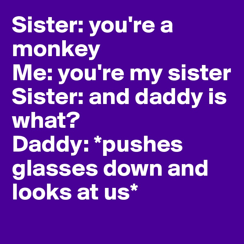 Sister: you're a monkey
Me: you're my sister
Sister: and daddy is what? 
Daddy: *pushes glasses down and looks at us* 
