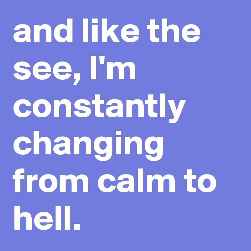 and like the see, I'm constantly changing from calm to hell.