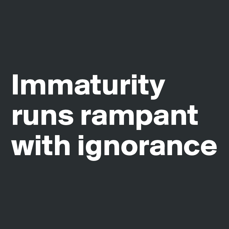 

Immaturity runs rampant with ignorance
