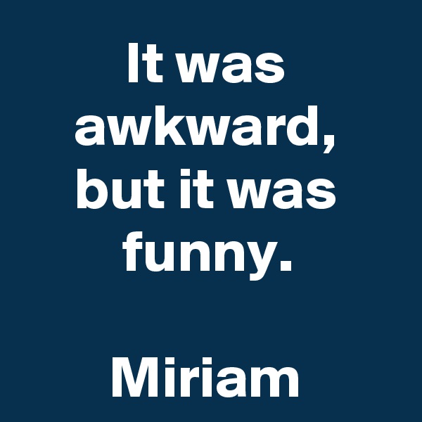 It was awkward,
but it was funny.

Miriam