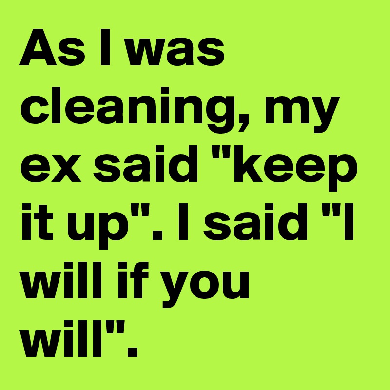 As I was cleaning, my ex said "keep it up". I said "I will if you will".