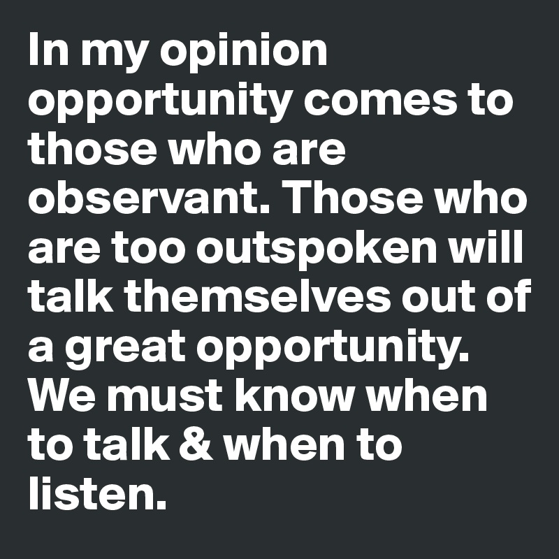 In my opinion opportunity comes to those who are observant. Those who are too outspoken will talk themselves out of a great opportunity. We must know when to talk & when to listen. 