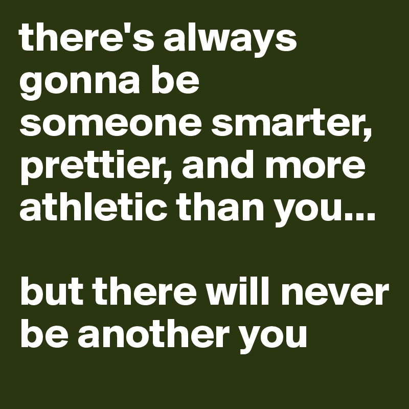 there's always gonna be someone smarter, prettier, and more athletic than you...

but there will never be another you