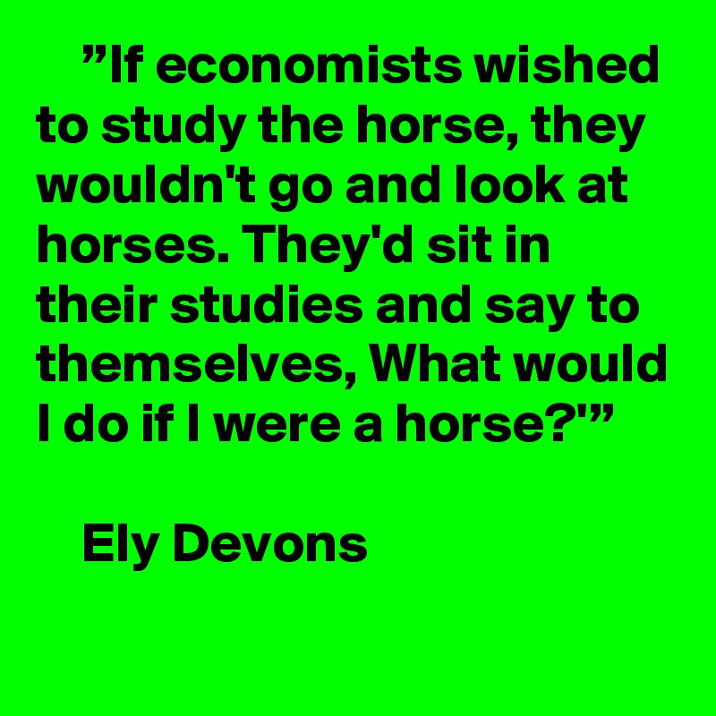     ”If economists wished to study the horse, they wouldn't go and look at horses. They'd sit in their studies and say to themselves, What would I do if I were a horse?'”

    Ely Devons