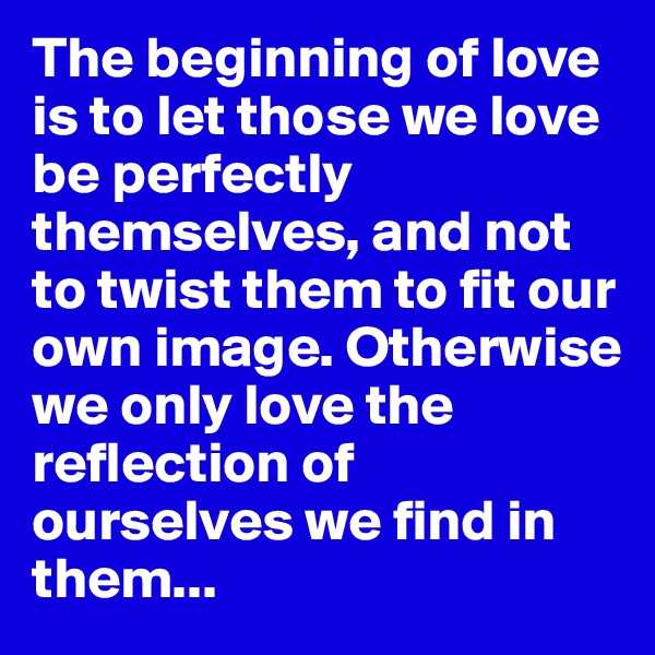 The beginning of love is to let those we love be perfectly themselves, and not to twist them to fit our own image. Otherwise we only love the reflection of ourselves we find in them...