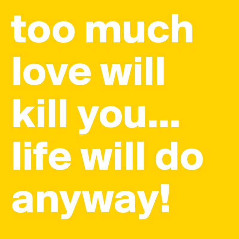 too much love will kill you...
life will do anyway!