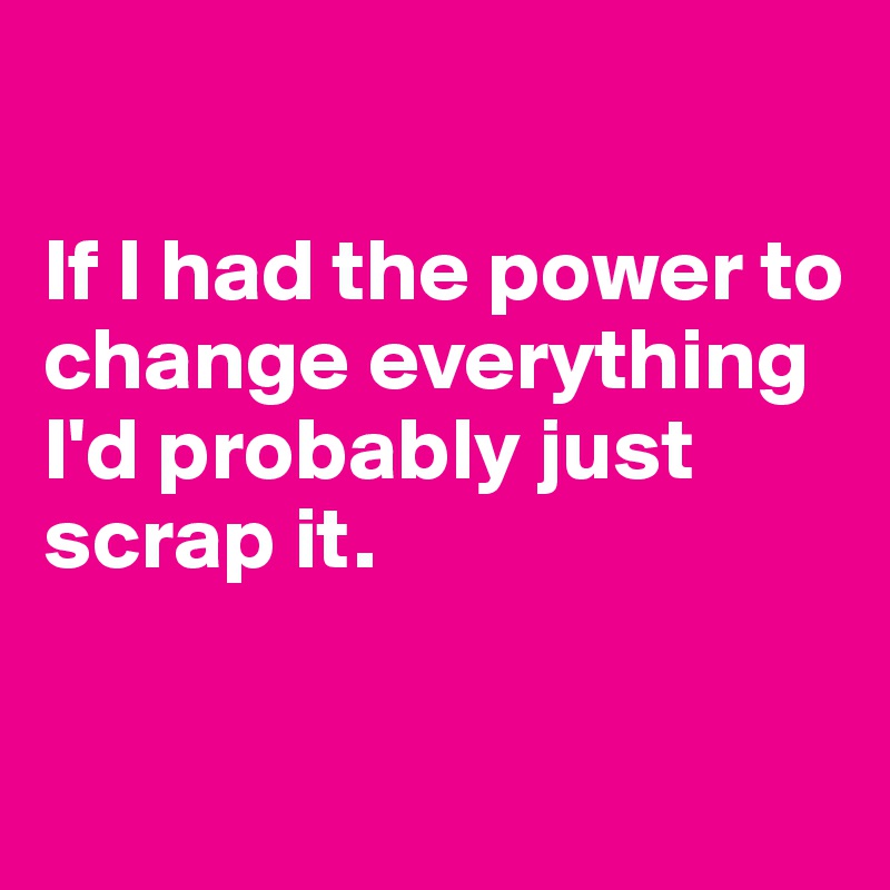 

If I had the power to change everything I'd probably just scrap it.

