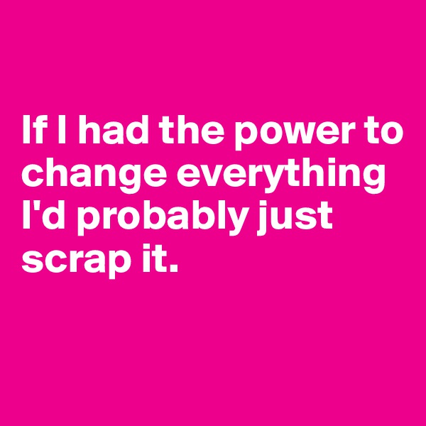 

If I had the power to change everything I'd probably just scrap it.

