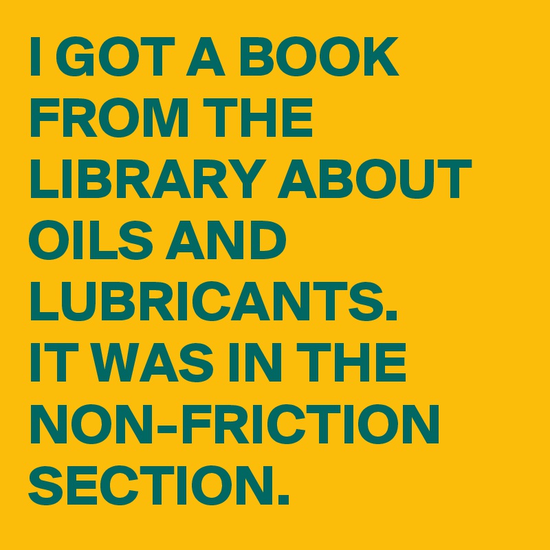 I GOT A BOOK FROM THE LIBRARY ABOUT OILS AND LUBRICANTS. 
IT WAS IN THE NON-FRICTION  SECTION. 