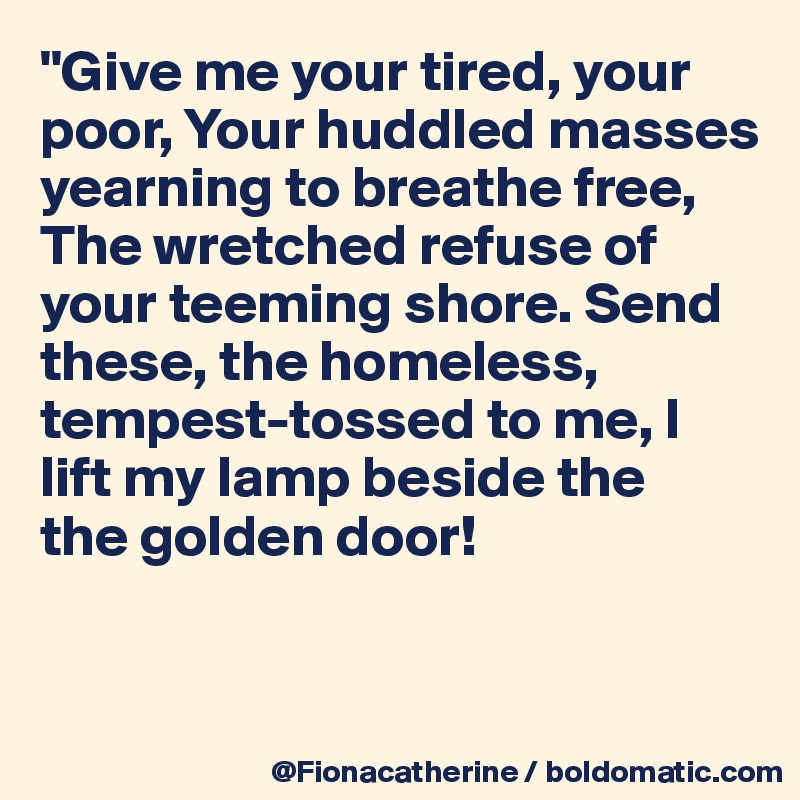 "Give me your tired, your 
poor, Your huddled masses
yearning to breathe free, 
The wretched refuse of 
your teeming shore. Send
these, the homeless, 
tempest-tossed to me, I
lift my lamp beside the 
the golden door!


