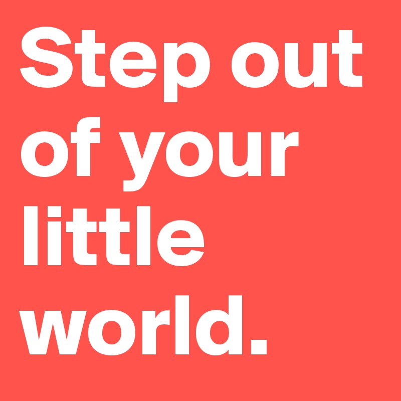 Step out of your little world.