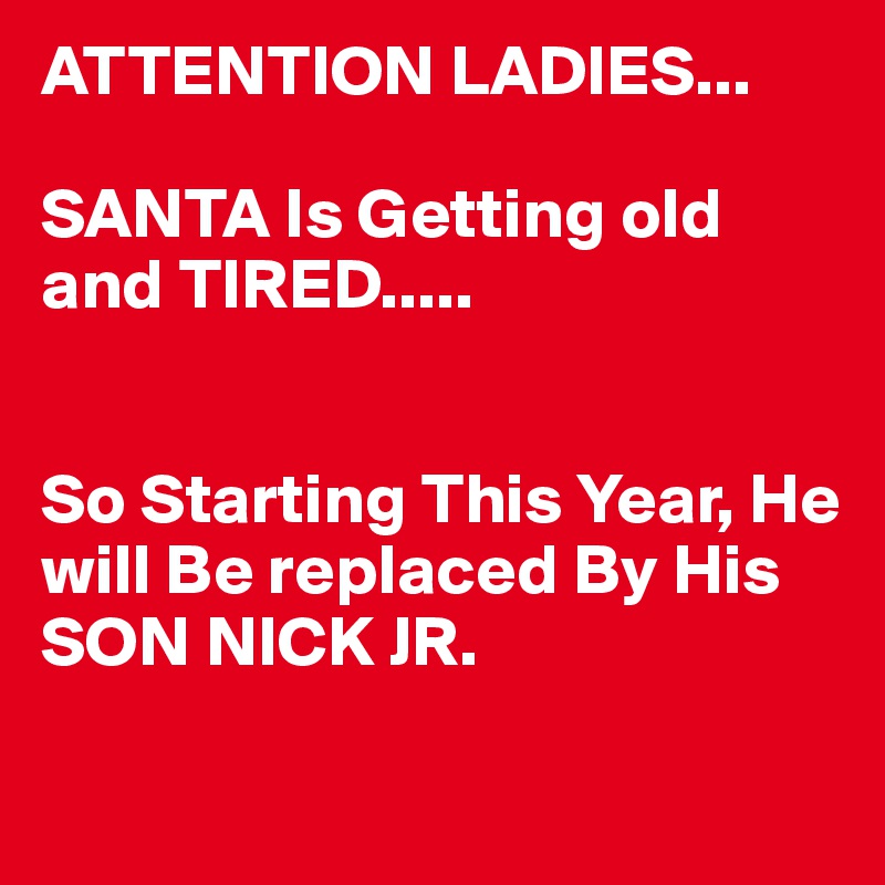 ATTENTION LADIES...

SANTA Is Getting old and TIRED.....


So Starting This Year, He will Be replaced By His SON NICK JR.
 
