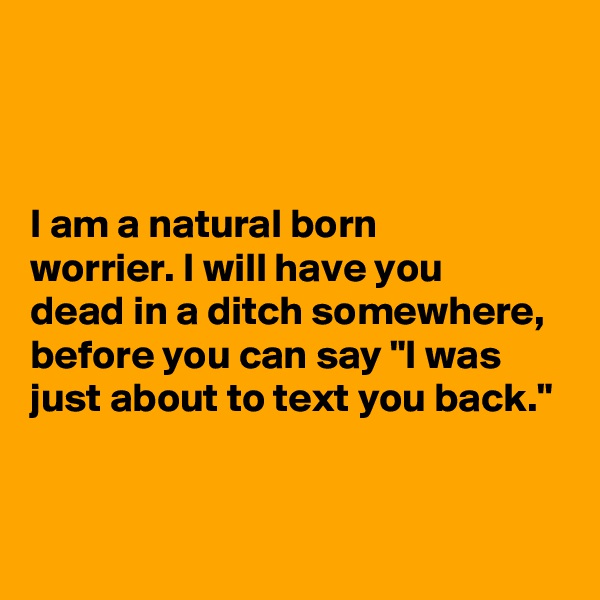 



I am a natural born
worrier. I will have you 
dead in a ditch somewhere, before you can say "I was just about to text you back."



