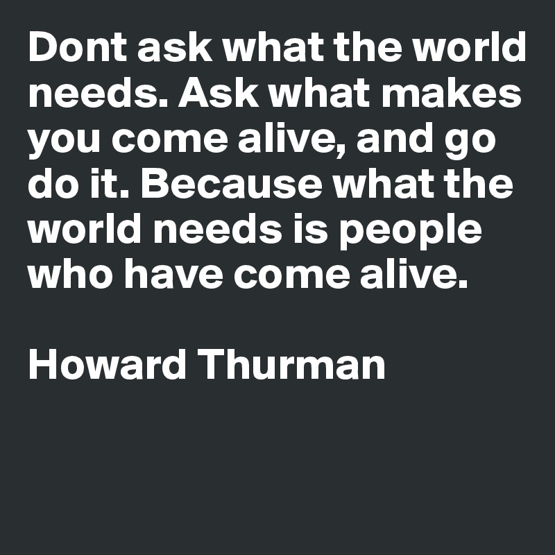 Dont ask what the world needs. Ask what makes you come alive, and go do it. Because what the world needs is people who have come alive.

Howard Thurman

