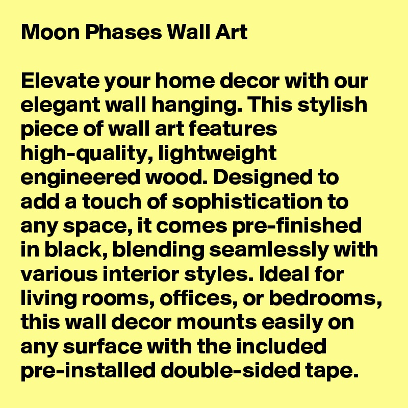 Moon Phases Wall Art

Elevate your home decor with our elegant wall hanging. This stylish piece of wall art features high-quality, lightweight engineered wood. Designed to add a touch of sophistication to any space, it comes pre-finished in black, blending seamlessly with various interior styles. Ideal for living rooms, offices, or bedrooms, this wall decor mounts easily on any surface with the included pre-installed double-sided tape.