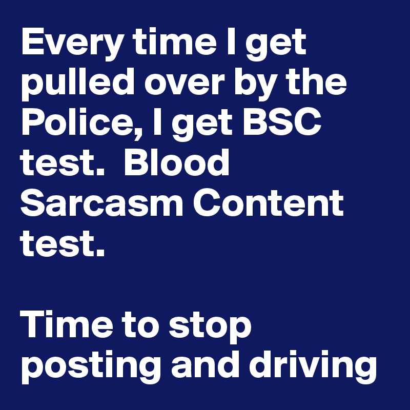 Every time I get pulled over by the Police, I get BSC test.  Blood Sarcasm Content test.

Time to stop posting and driving