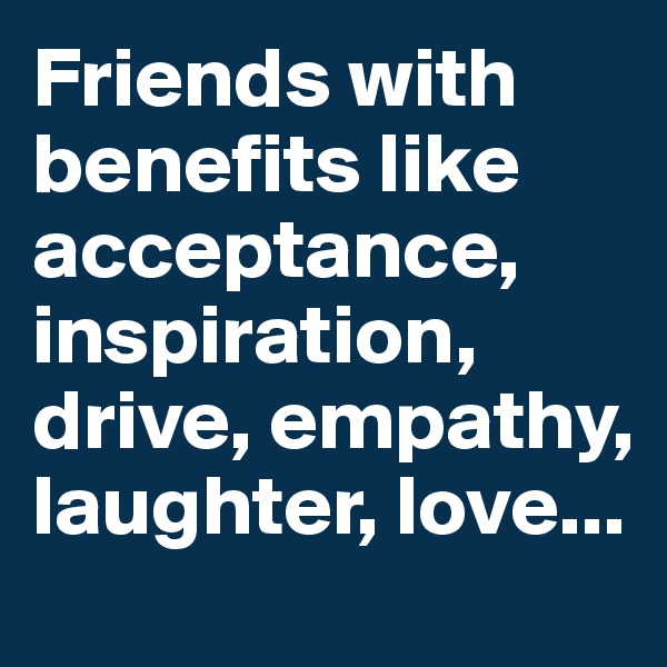 Friends with benefits like acceptance, inspiration, drive, empathy, laughter, love...