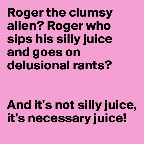 Roger the clumsy alien? Roger who sips his silly juice and goes on delusional rants? 


And it's not silly juice, it's necessary juice!