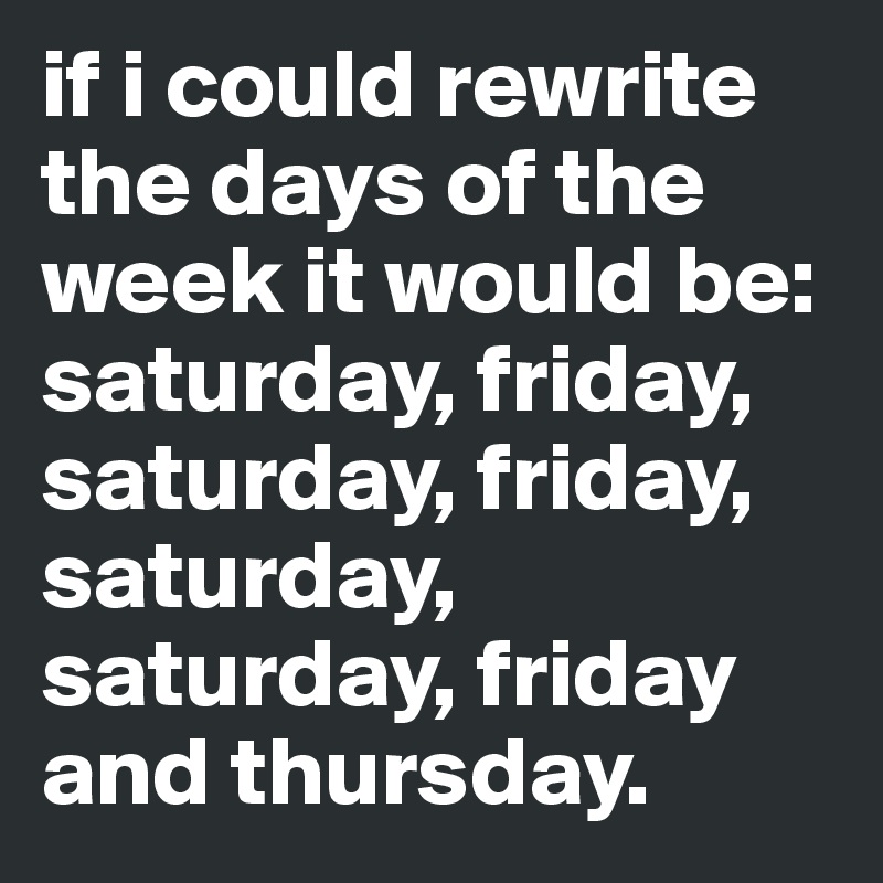 if i could rewrite the days of the week it would be: saturday, friday, saturday, friday, saturday, saturday, friday and thursday.
