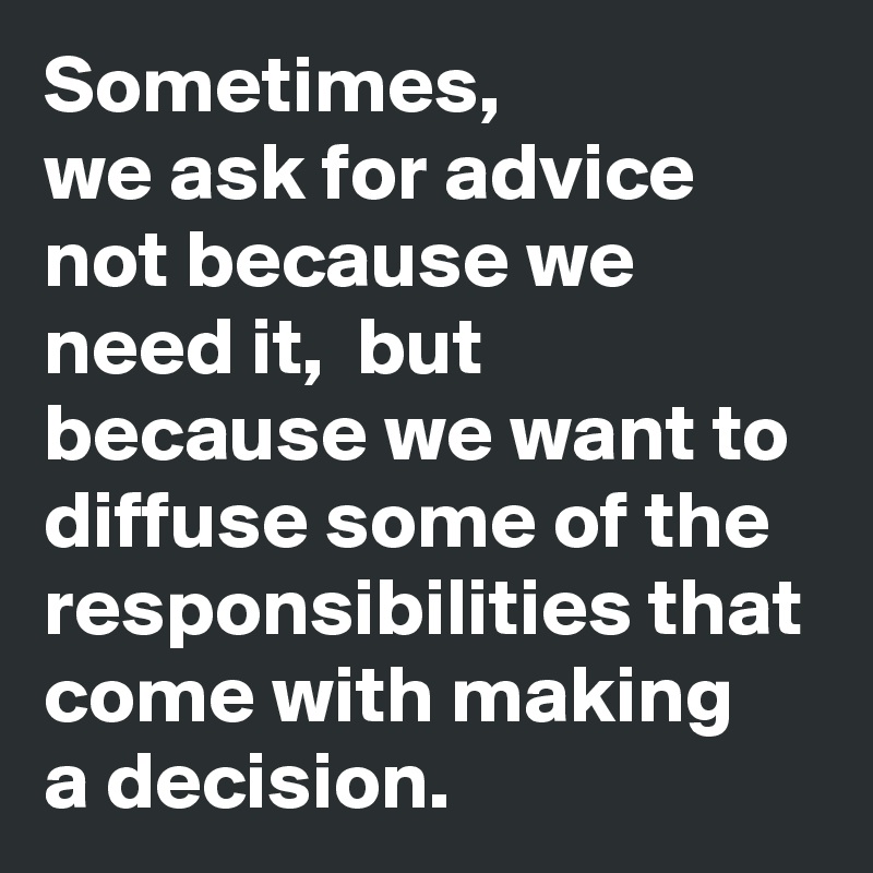 Sometimes, 
we ask for advice not because we need it,  but because we want to diffuse some of the responsibilities that come with making
a decision. 