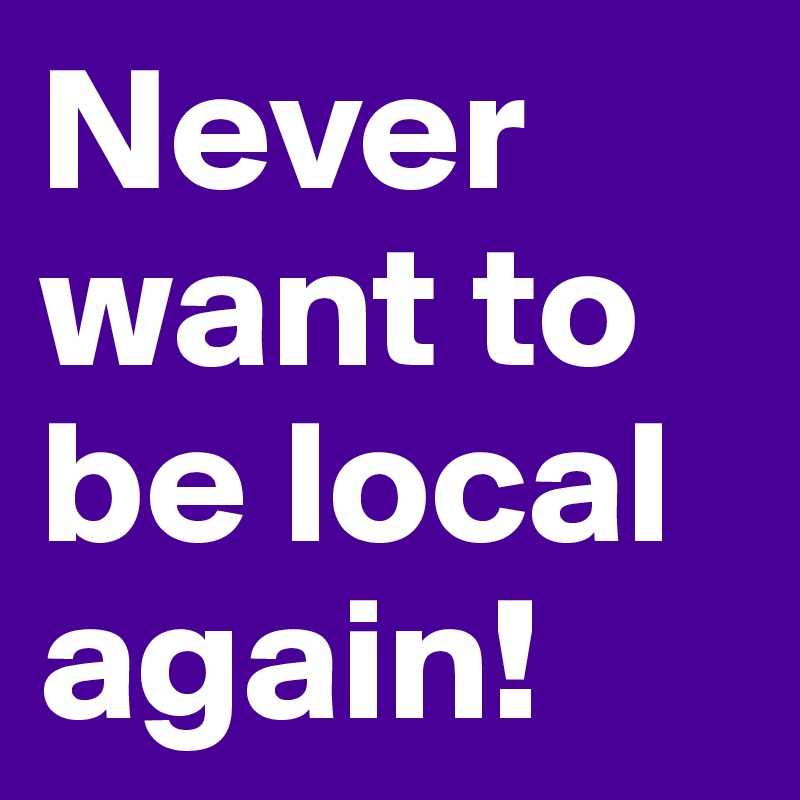 Never want to be local again! 