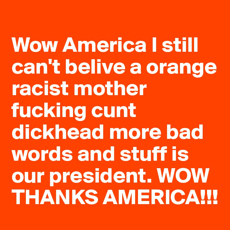 
Wow America I still can't belive a orange racist mother fucking cunt dickhead more bad words and stuff is our president. WOW THANKS AMERICA!!!
