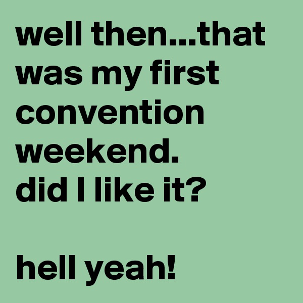 well then...that was my first convention weekend.
did I like it?

hell yeah!