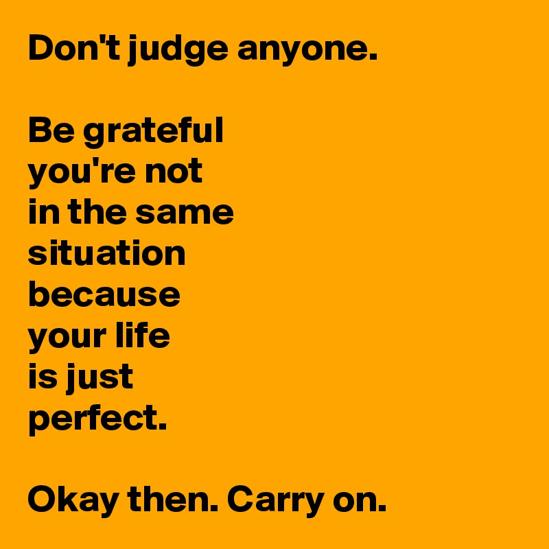 Don't judge anyone.

Be grateful 
you're not 
in the same 
situation 
because 
your life 
is just 
perfect.

Okay then. Carry on.