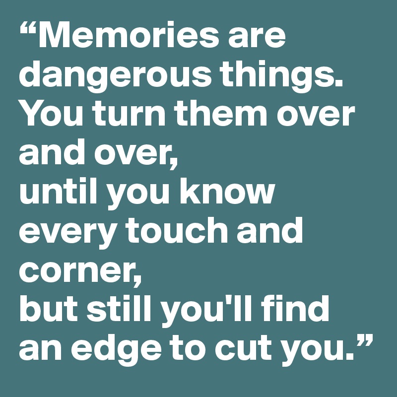 “Memories are dangerous things. You turn them over and over, 
until you know every touch and corner,
but still you'll find an edge to cut you.”