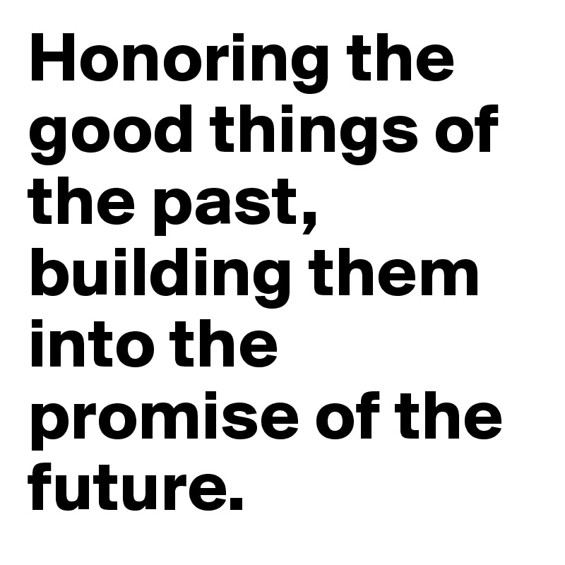 Honoring the good things of the past, building them into the promise of the future. 