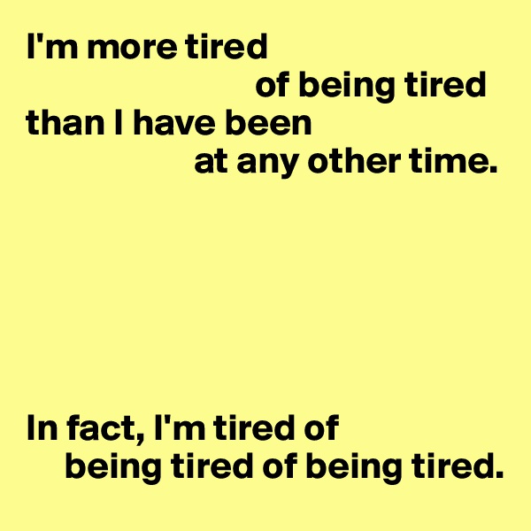 I'm more tired
                              of being tired
than I have been
                      at any other time.






In fact, I'm tired of 
     being tired of being tired.