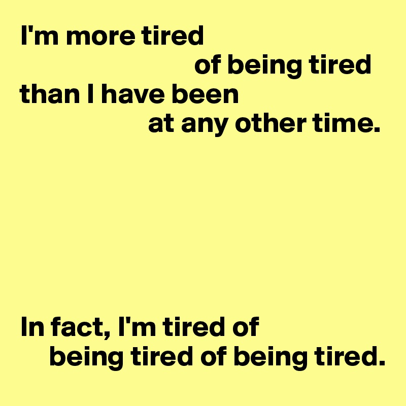 I'm more tired
                              of being tired
than I have been
                      at any other time.






In fact, I'm tired of 
     being tired of being tired.