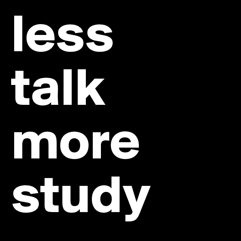less 
talk
more
study