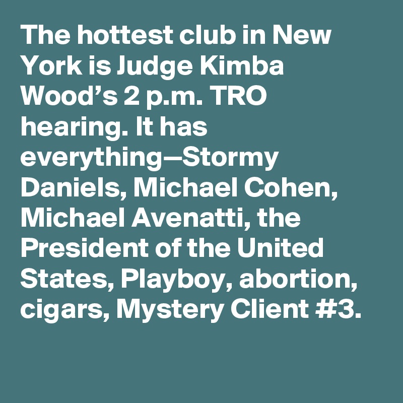 The hottest club in New York is Judge Kimba Wood’s 2 p.m. TRO hearing. It has everything—Stormy Daniels, Michael Cohen, Michael Avenatti, the President of the United States, Playboy, abortion, cigars, Mystery Client #3.