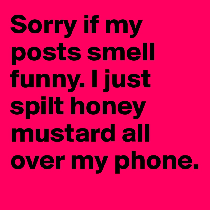 Sorry if my posts smell funny. I just spilt honey mustard all over my phone.